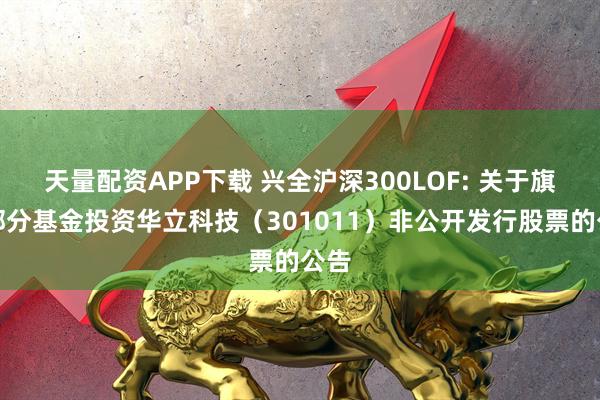 天量配资APP下载 兴全沪深300LOF: 关于旗下部分基金投资华立科技（301011）非公开发行股票的公告