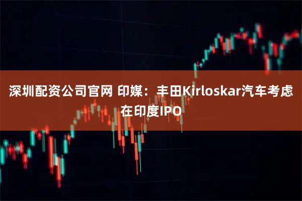 深圳配资公司官网 印媒：丰田Kirloskar汽车考虑在印度IPO