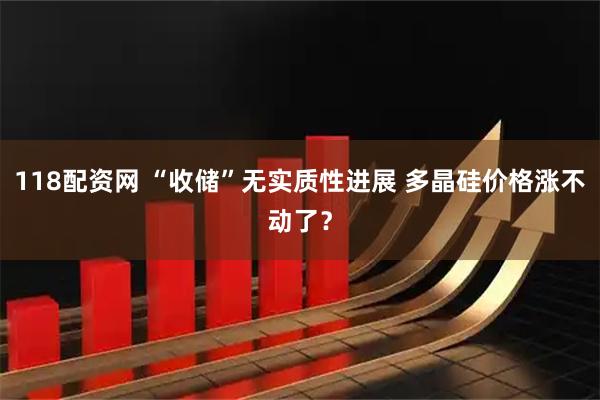 118配资网 “收储”无实质性进展 多晶硅价格涨不动了?