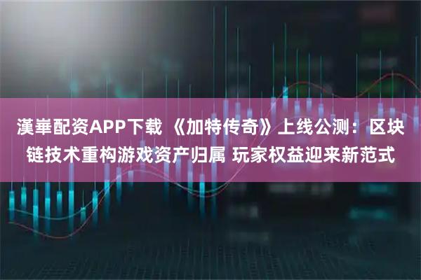 漢崋配资APP下载 《加特传奇》上线公测：区块链技术重构游戏资产归属 玩家权益迎来新范式