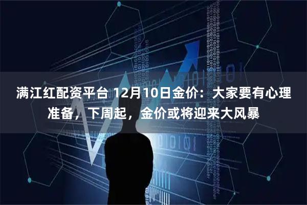 满江红配资平台 12月10日金价:大家要有心理准备,下周起,金价或将迎来大风暴