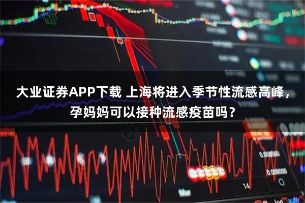 大业证券APP下载 上海将进入季节性流感高峰，孕妈妈可以接种流感疫苗吗？