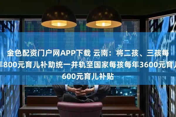 金色配资门户网APP下载 云南:将二孩、三孩每孩每年800元育儿补助统一并轨至国家每孩每年3600元育儿补贴