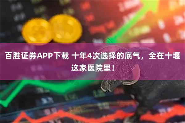 百胜证券APP下载 十年4次选择的底气,全在十堰这家医院里!