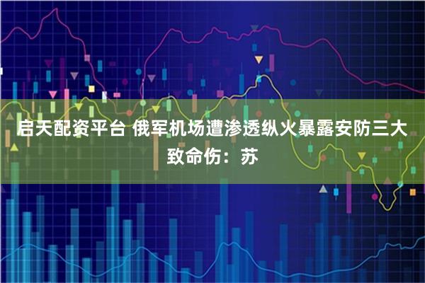 启天配资平台 俄军机场遭渗透纵火暴露安防三大致命伤：苏