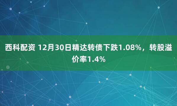 西科配资 12月30日精达转债下跌1.08%,转股溢价率1.4%