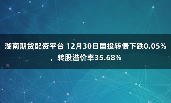 湖南期货配资平台 12月30日国投转债下跌0.05%,转股溢价率35.68%