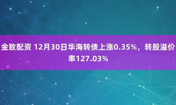 金致配资 12月30日华海转债上涨0.35%,转股溢价率127.03%