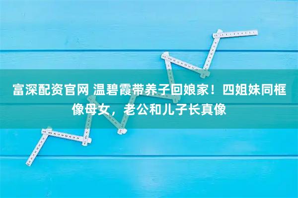 富深配资官网 温碧霞带养子回娘家！四姐妹同框像母女，老公和儿子长真像