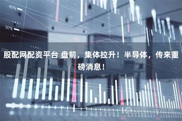 股配网配资平台 盘前，集体拉升！半导体，传来重磅消息！