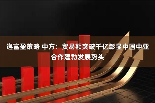 逸富盈策略 中方：贸易额突破千亿彰显中国中亚合作蓬勃发展势头