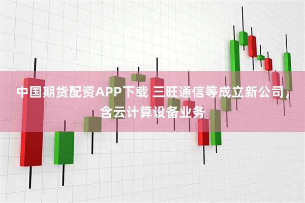 中国期货配资APP下载 三旺通信等成立新公司，含云计算设备业务