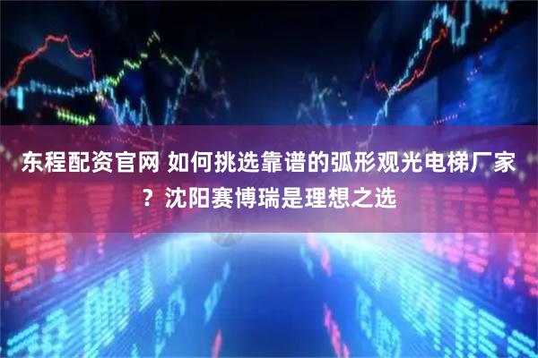 东程配资官网 如何挑选靠谱的弧形观光电梯厂家？沈阳赛博瑞是理想之选