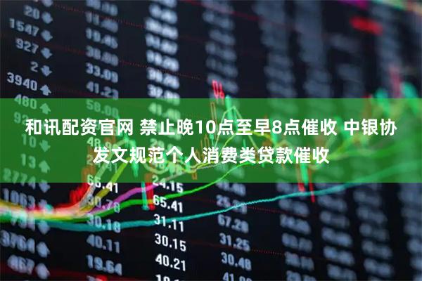 和讯配资官网 禁止晚10点至早8点催收 中银协发文规范个人消费类贷款催收