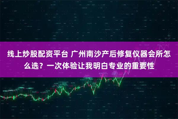 线上炒股配资平台 广州南沙产后修复仪器会所怎么选？一次体验让我明白专业的重要性