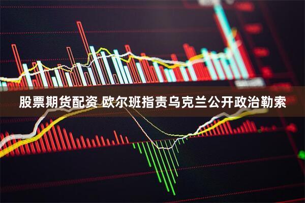 股票期货配资 欧尔班指责乌克兰公开政治勒索