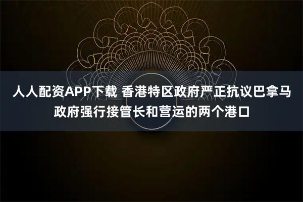 人人配资APP下载 香港特区政府严正抗议巴拿马政府强行接管长和营运的两个港口