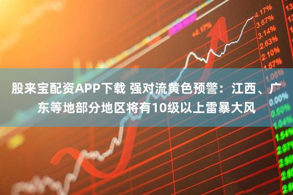 股来宝配资APP下载 强对流黄色预警：江西、广东等地部分地区将有10级以上雷暴大风