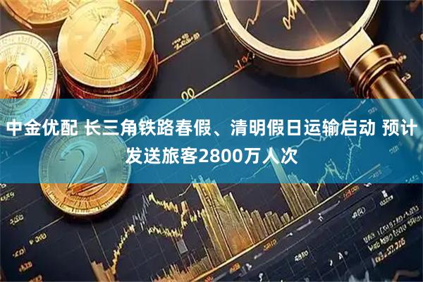 中金优配 长三角铁路春假、清明假日运输启动 预计发送旅客2800万人次