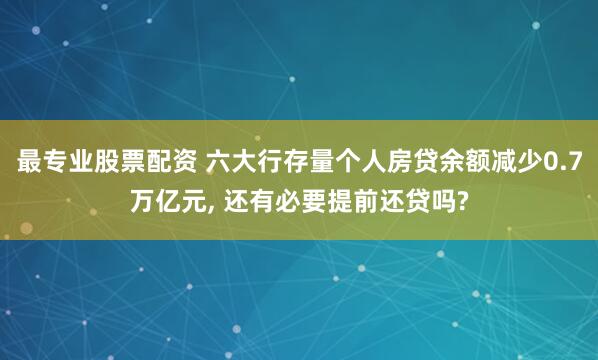 最专业股票配资 六大行存量个人房贷余额减少0.7万亿元, 还有必要提前还贷吗?