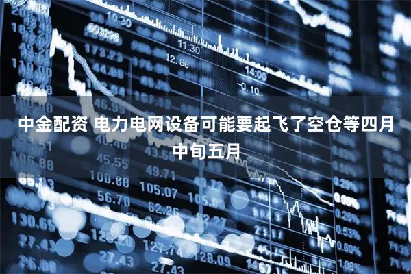 中金配资 电力电网设备可能要起飞了空仓等四月中旬五月