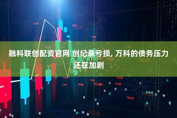 融科联创配资官网 创纪录亏损, 万科的债务压力还在加剧