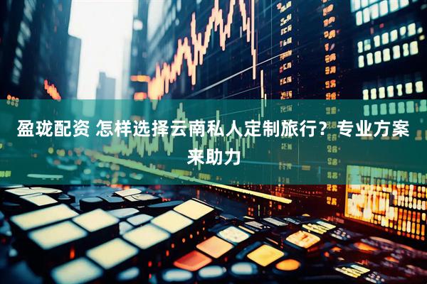 盈珑配资 怎样选择云南私人定制旅行？专业方案来助力