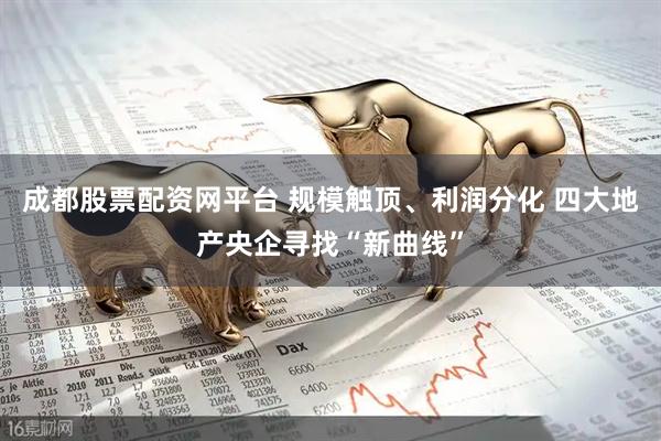成都股票配资网平台 规模触顶、利润分化 四大地产央企寻找“新曲线”