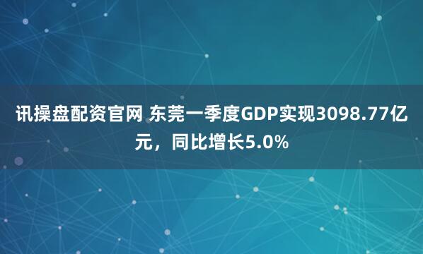 讯操盘配资官网 东莞一季度GDP实现3098.77亿元，同比增长5.0%