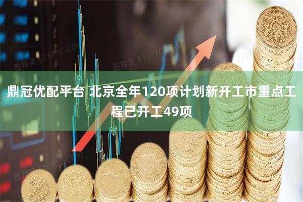 鼎冠优配平台 北京全年120项计划新开工市重点工程已开工49项