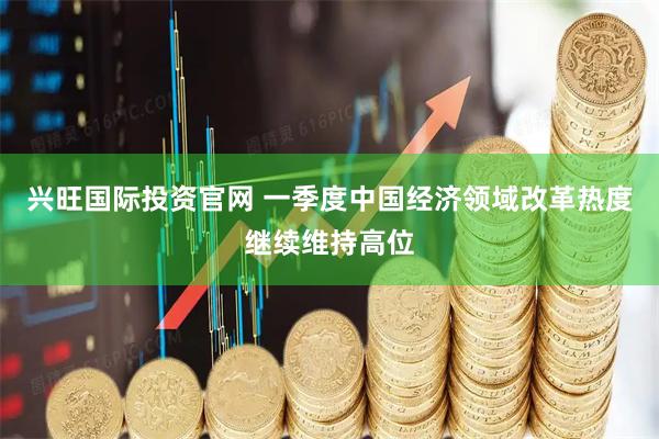 兴旺国际投资官网 一季度中国经济领域改革热度继续维持高位